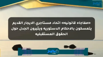 «مفاجأة قانونية» اتحاد مستأجري الإيجار القديم يتمسكون بالأحكام الدستورية ويثيرون الجدل حول الحقوق المستقبلية